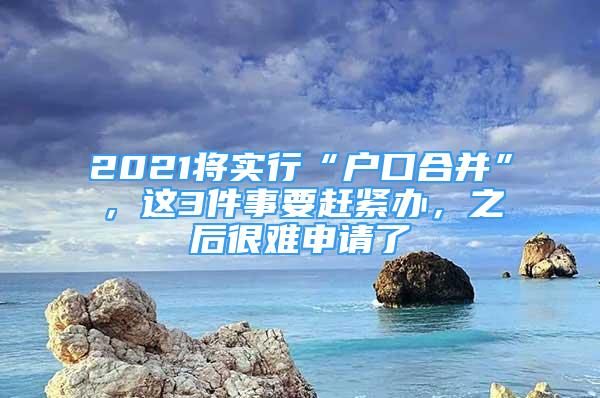 2021將實行“戶口合并”，這3件事要趕緊辦，之后很難申請了