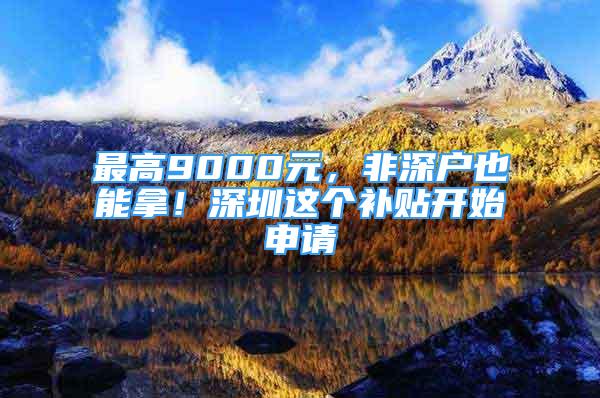 最高9000元，非深戶也能拿！深圳這個(gè)補(bǔ)貼開(kāi)始申請(qǐng)