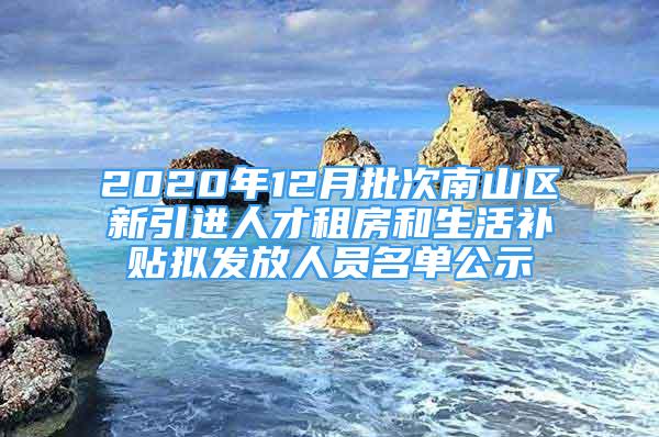 2020年12月批次南山區(qū)新引進(jìn)人才租房和生活補貼擬發(fā)放人員名單公示