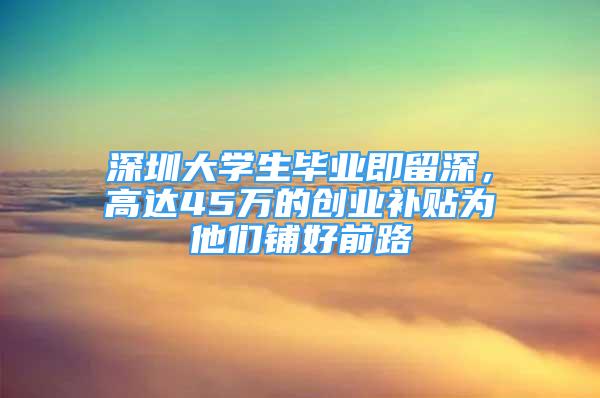 深圳大學生畢業(yè)即留深，高達45萬的創(chuàng)業(yè)補貼為他們鋪好前路