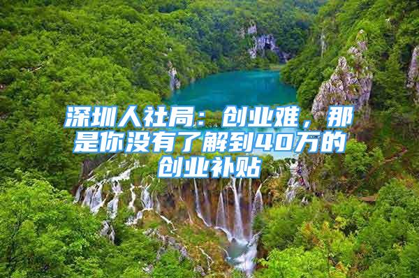 深圳人社局：創(chuàng)業(yè)難，那是你沒有了解到40萬的創(chuàng)業(yè)補貼