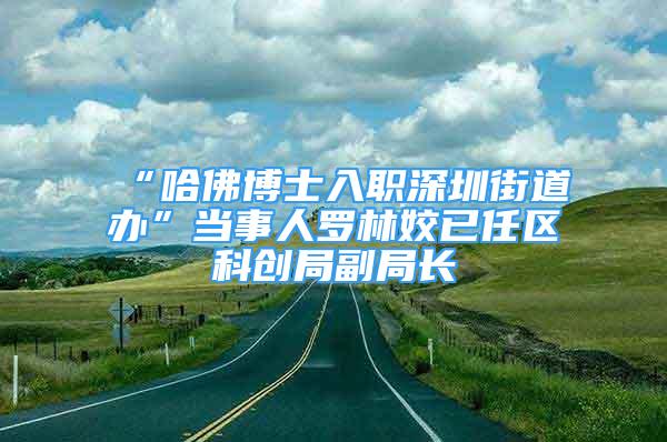 “哈佛博士入職深圳街道辦”當(dāng)事人羅林姣已任區(qū)科創(chuàng)局副局長