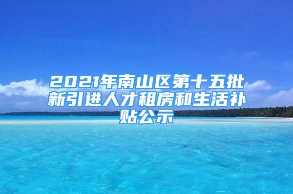 2021年南山區(qū)第十五批新引進人才租房和生活補貼公示