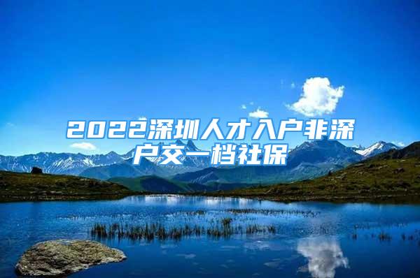 2022深圳人才入戶非深戶交一檔社保