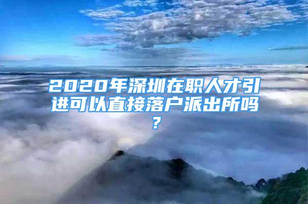 2020年深圳在職人才引進(jìn)可以直接落戶派出所嗎？