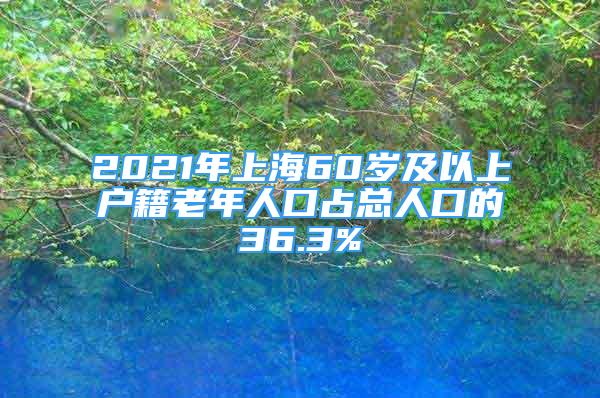 2021年上海60歲及以上戶籍老年人口占總?cè)丝诘?6.3%