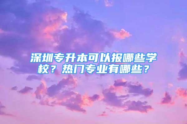 深圳專升本可以報哪些學校？熱門專業(yè)有哪些？