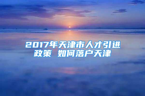 2017年天津市人才引進政策 如何落戶天津