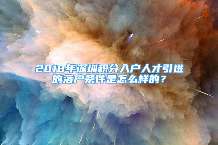 2018年深圳積分入戶人才引進的落戶條件是怎么樣的？