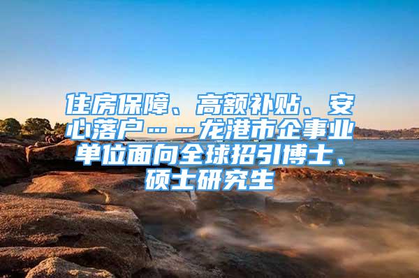 住房保障、高額補貼、安心落戶……龍港市企事業(yè)單位面向全球招引博士、碩士研究生