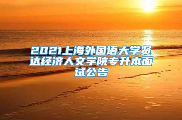 2021上海外國語大學(xué)賢達(dá)經(jīng)濟人文學(xué)院專升本面試公告