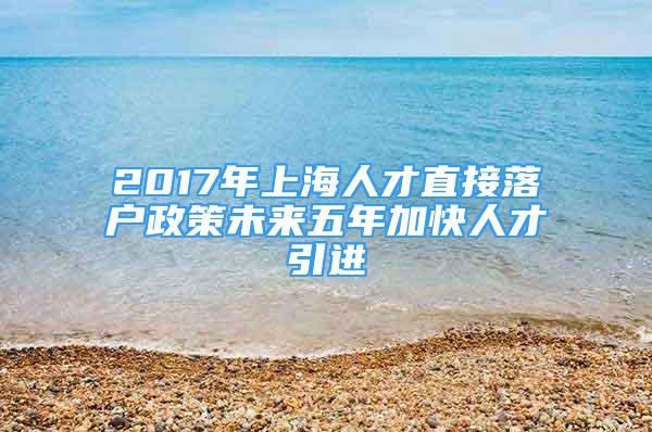 2017年上海人才直接落戶政策未來五年加快人才引進(jìn)