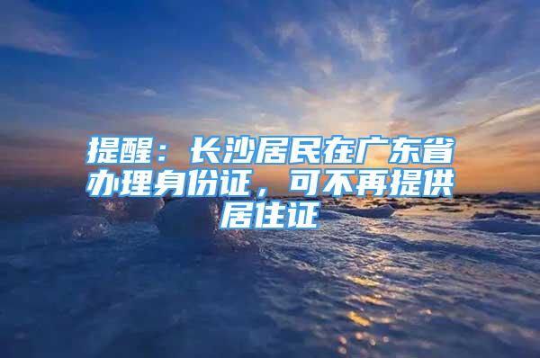 提醒：長沙居民在廣東省辦理身份證，可不再提供居住證