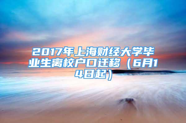 2017年上海財(cái)經(jīng)大學(xué)畢業(yè)生離校戶口遷移（6月14日起）