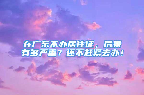 在廣東不辦居住證，后果有多嚴(yán)重？還不趕緊去辦！