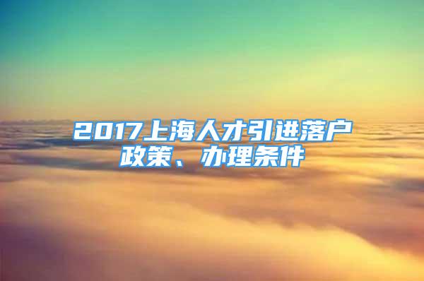 2017上海人才引進(jìn)落戶政策、辦理?xiàng)l件