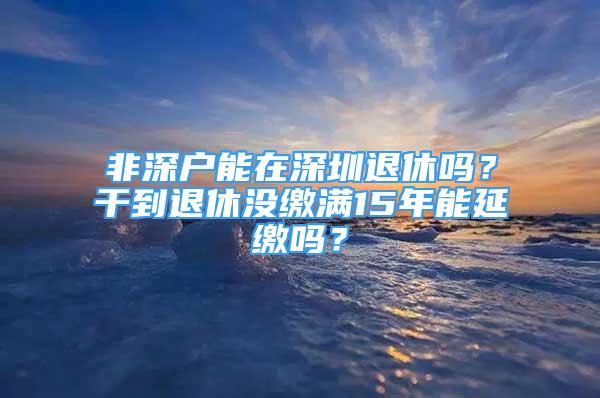 非深戶能在深圳退休嗎？干到退休沒繳滿15年能延繳嗎？