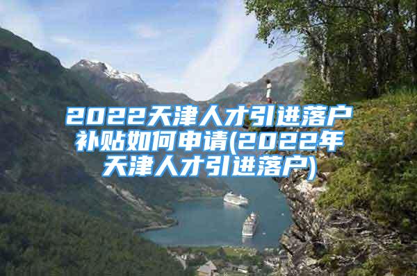 2022天津人才引進落戶補貼如何申請(2022年天津人才引進落戶)