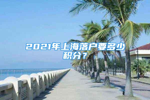 2021年上海落戶要多少積分？