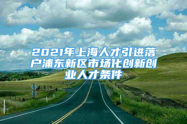 2021年上海人才引進落戶浦東新區(qū)市場化創(chuàng)新創(chuàng)業(yè)人才條件