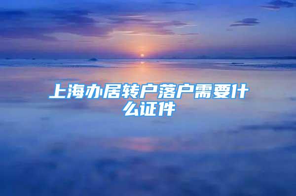 上海辦居轉(zhuǎn)戶落戶需要什么證件