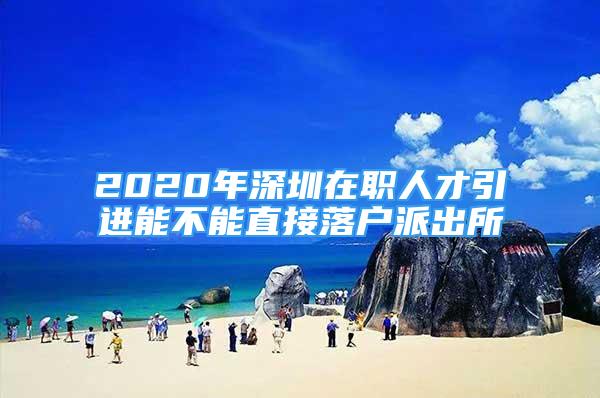 2020年深圳在職人才引進能不能直接落戶派出所