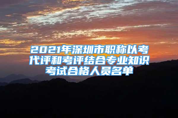 2021年深圳市職稱以考代評和考評結(jié)合專業(yè)知識(shí)考試合格人員名單