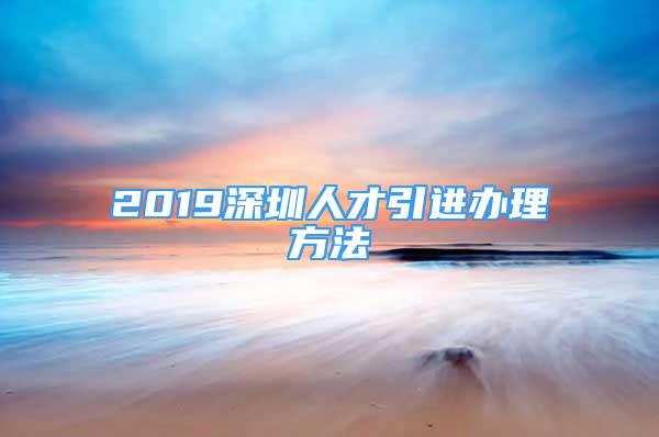 2019深圳人才引進辦理方法