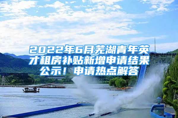 2022年6月蕪湖青年英才租房補貼新增申請結(jié)果公示！申請熱點解答→