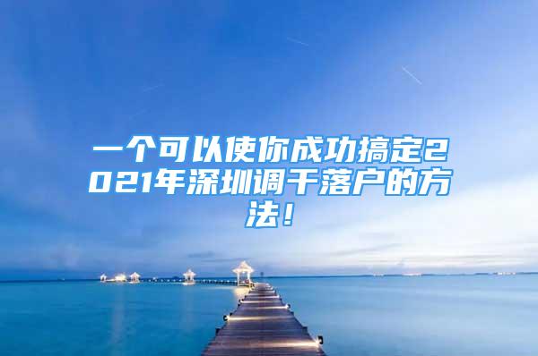 一個(gè)可以使你成功搞定2021年深圳調(diào)干落戶的方法！