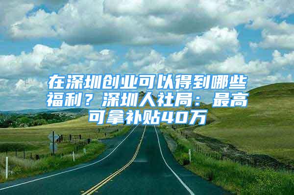 在深圳創(chuàng)業(yè)可以得到哪些福利？深圳人社局：最高可拿補(bǔ)貼40萬