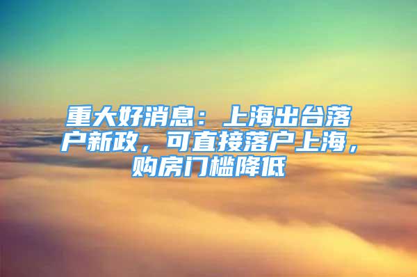 重大好消息：上海出臺落戶新政，可直接落戶上海，購房門檻降低