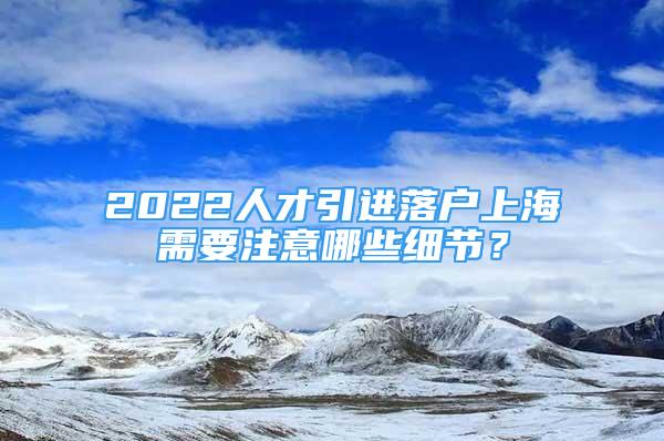 2022人才引進落戶上海需要注意哪些細節(jié)？