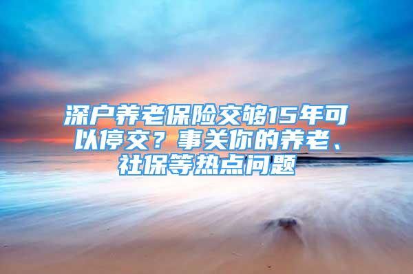 深戶養(yǎng)老保險(xiǎn)交夠15年可以停交？事關(guān)你的養(yǎng)老、社保等熱點(diǎn)問題