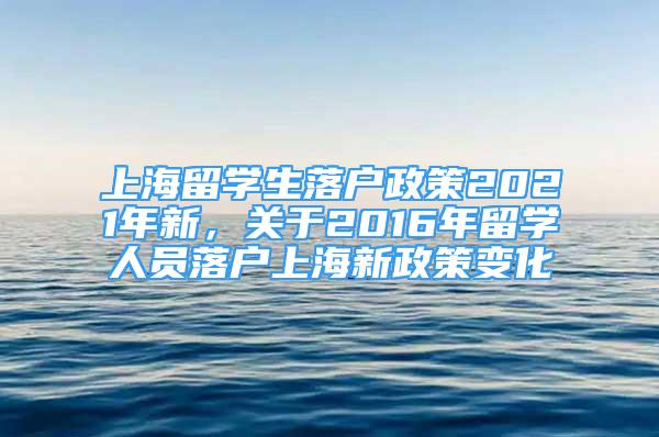 上海留學生落戶政策2021年新，關(guān)于2016年留學人員落戶上海新政策變化