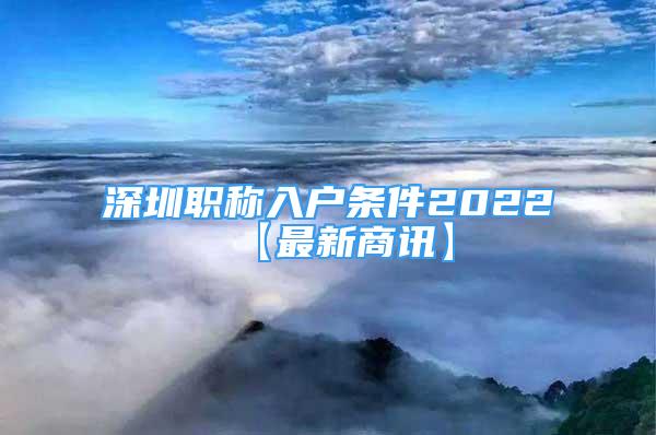 深圳職稱入戶條件2022【最新商訊】