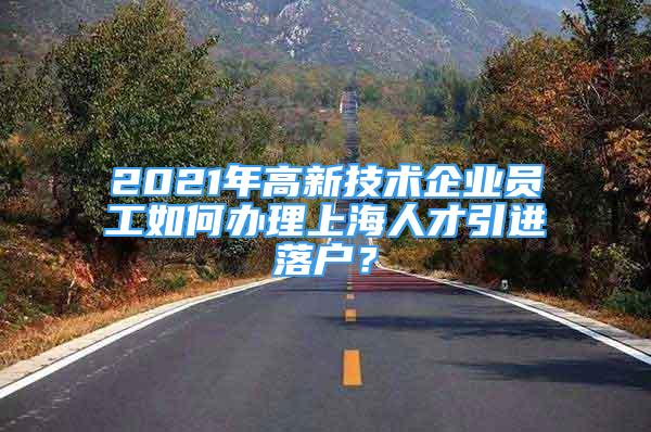 2021年高新技術(shù)企業(yè)員工如何辦理上海人才引進落戶？