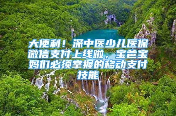 大便利！深中醫(yī)少兒醫(yī)保微信支付上線啦，寶爸寶媽們必須掌握的移動支付技能