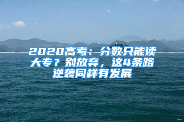 2020高考：分?jǐn)?shù)只能讀大專？別放棄，這4條路逆襲同樣有發(fā)展