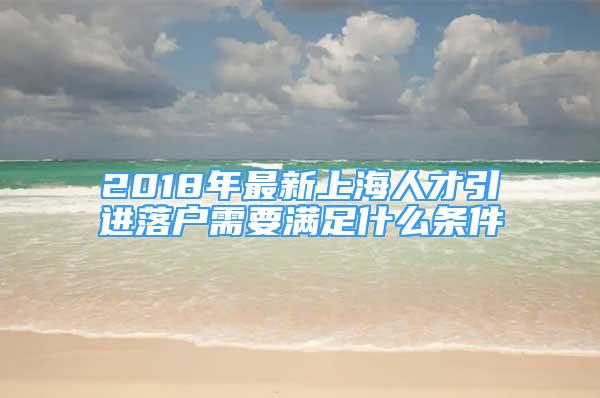 2018年最新上海人才引進落戶需要滿足什么條件