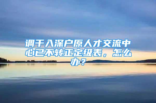 調(diào)干入深戶原人才交流中心已不轉(zhuǎn)正定級表，怎么辦？