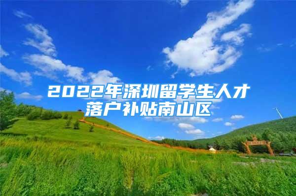 2022年深圳留學(xué)生人才落戶(hù)補(bǔ)貼南山區(qū)