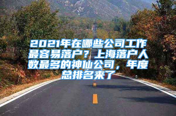 2021年在哪些公司工作最容易落戶？上海落戶人數(shù)最多的神仙公司，年度總排名來(lái)了