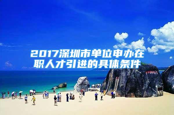 2017深圳市單位申辦在職人才引進的具體條件