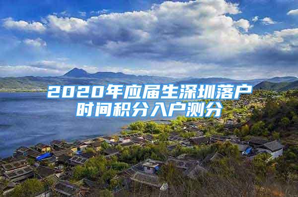 2020年應(yīng)屆生深圳落戶時(shí)間積分入戶測(cè)分