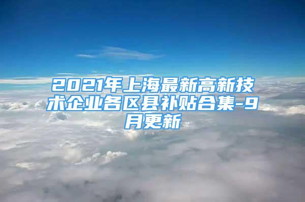 2021年上海最新高新技術(shù)企業(yè)各區(qū)縣補(bǔ)貼合集-9月更新