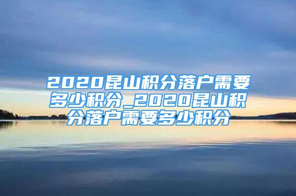 2020昆山積分落戶需要多少積分_2020昆山積分落戶需要多少積分