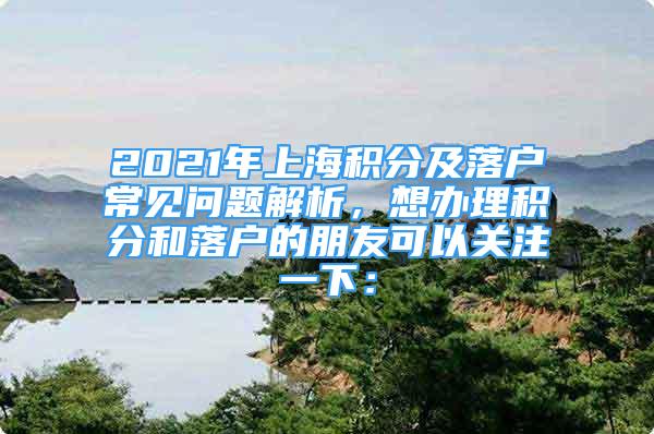 2021年上海積分及落戶常見問題解析，想辦理積分和落戶的朋友可以關(guān)注一下：