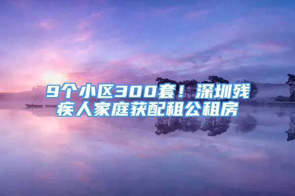 9個(gè)小區(qū)300套！深圳殘疾人家庭獲配租公租房