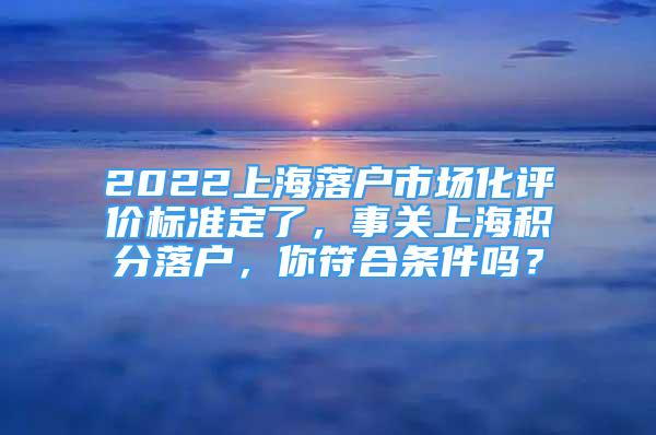 2022上海落戶市場化評價標準定了，事關(guān)上海積分落戶，你符合條件嗎？